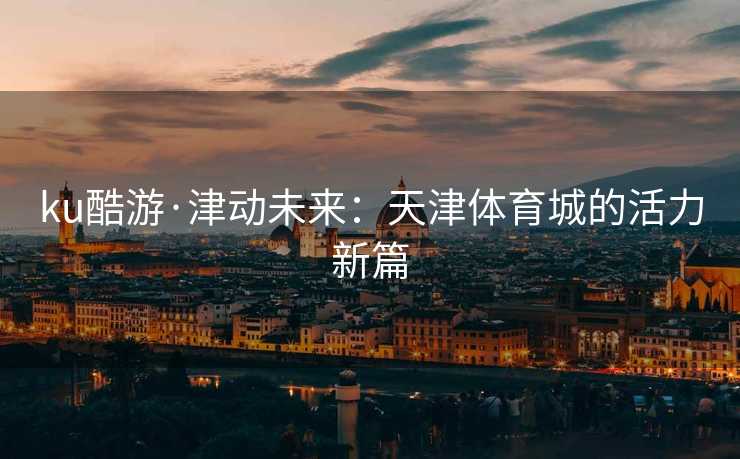 ku酷游·津动未来：天津体育城的活力新篇